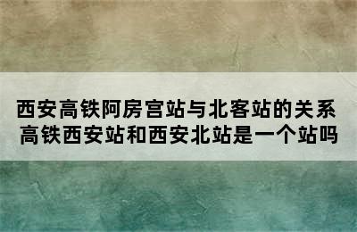 西安高铁阿房宫站与北客站的关系 高铁西安站和西安北站是一个站吗